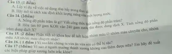 Câu 13. (1 điểm)
A. Lấy ví dụ về việc sử dụng đòn bầy trong thực tế.
B. Hãy mô tả cách xác định khối lượng riêng của một lượng nướC.
Câu 14. (2điểm)
A. Nông độ phần trǎm là gì? Viết công thức tính nồng độ phần trǎm?
B. Hòa tan 60 gam KOH vào 240 gam nước thu được dung dịch X. Tính nồng độ phần
trǎm dung dịch X?
Câu 15. (2 điểm ) Phân tích sở khoa học để kết luận nhóm máu O nhóm máu chuyên cho, nhóm
máu AB nhóm máu chuyên nhận?
Câu 16. (1 điểm ) Vì sao khi chúng ta vừa ǎn vừa nói có thể bị sặc?
Câu 17 (1điểm) Vì sao ở người trưởng thành xương không cao thêm được nữa? Em hãy đề xuất
các biện pháp giúp xương luôn trắc khỏe?