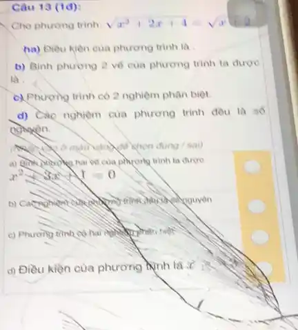 Câu 13 (1d):
Cho phurong trinh sqrt (x^2+2x+4)=sqrt (x)
ha) Diều kiên cua phương trình là
b) Binh phương 2 về của phương trình ta duroe
là .
c) Phương trình có 2 nghiệm phân biệt.
d) Các nghiệm của phương trình đều là số
nomen.
/sai)
về của phương trình ta durone
x^2+3x+1=0
c) Phurong trinh co
d) Điều kiện của phương hình là :