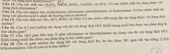 Câu 13. Cho các chất sau: H_(2)SO_(4) NaOH, HNO_(2),Cu(OH)_(2) và AlCl_(3) Có bao nhiêu chất tác dụng được với
dung dịch ethylamine?
Câu 14. Cho các amine sau: methylamine , ethylamine, trimethylamine và diethylamine. Có bao nhiêu chất tác
dụng với nitrorus acid ở nhiệt độ thường sinh ra alcohol?
Câu 15. Cho các chất sau: Br_(2) , HCl, HNO_(2) và CH_(3)I Có bao nhiêu chất trong dãy tác dụng được với dung dịch
aniline?
Câu 16. Cho 02 mol aniline tác dụng vừa đủ với dung dịch HCl. Khối lượng muối thu được sau phản ứng là
bao nhiêu gam?
Câu 17. Cho 18 ,0 gam hỗn hợp X gồm ethylamine và dimethylamine tác dụng vừa đủ với dung dịch HCl.
Khối lượng muối thu được sau phản ứng là bao nhiêu gam?
Câu 18. Cho m gam aniline tác dụng hết với dung dịch
Br_(2) dư thu được 561 gam kết tủa trắng (2,4,6
tribromaniline). Giá trị của m là bao nhiêu?