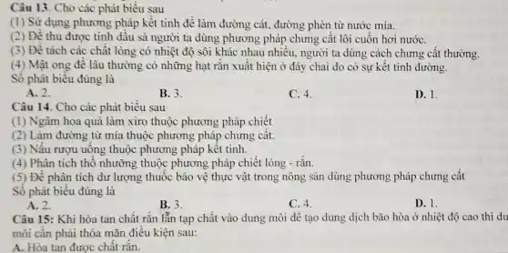 Câu 13. Cho các phát biểu sau
(1) Sử dụng phương pháp kết tinh để làm đường cát., đường phèn từ nước mía.
(2) Đề thu được tinh dầu sả người ta dùng phương pháp chưng cất lôi cuốn hơi nướC.
(3) Đề tách các chât lỏng có nhiệt độ sôi khác nhau nhiều, người ta dùng cách chưng cât thường.
(4) Mật ong đê lâu thường có những hạt rǎn xuât hiện ở đáy chai do có sự kết tinh đường.
Số phát biểu đúng là
A. 2.
B. 3.
C. 4.
D. 1.
Câu 14. Cho các phát biểu sau
(1) Ngâm hoa quả làm xiro thuộc phương pháp chiết
(2) Làm đường từ mía thuộc phương pháp chưng cât.
(3) Nâu rượu uông thuộc phương pháp kêt tinh.
(4) Phân tích thô nhưỡng thuộc phương pháp chiết lỏng - rắn.
(5) Đê phân tích dư lượng thuộc bảo vệ thực vật trong nông sản dùng phương pháp chưng cất
Sô phát biêu đúng là
A. 2.
B. 3.
C. 4.
D. 1.
Câu 15: Khi hòa tan chất rắn lẫn tạp chất vào dung môi để tạo dung dịch bão hòa ở nhiệt độ cao thì du
môi cân phải thỏa mãn điều kiện sau:
A. Hòa tan được chât rǎn.