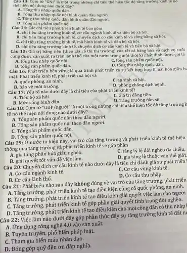 Câu 13: Cụm từ ''GNI'' là một trong những chỉ tiêu thể hiện tốc độ tǎng trưởng kính tế nó
thế hiện nội dung nào dưới đây?
A. Tổng thu nhập quốc dân.
B. Tổng thu nhập quốc nội bình quân đầu người.
C. Tổng thu nhập quốc dân bình quân đầu người.
D. Tổng sản phẩm quốc nội.
Câu 14: Các chỉ tiêu phát triển kinh tế bao gồm
A. chỉ tiêu tǎng trưởng kinh tế, cơ cấu ngành kinh tế và tiến bộ xã hội.
B. chỉ tiêu tǎng trưởng kinh tế, chuyến dịch cơ cấu kinh tế và công bằng xã hội.
C. chỉ tiêu tǎng trưởng kinh tế, mô hình kinh tế và tiến bộ xã hội.
D. chỉ tiêu tǎng trưởng kinh tế, chuyển dịch cơ cấu kinh tế và tiến bộ xã hội.
Câu 15: Giá trị bằng tiền (theo giá cả thị thị trường ) của tất cả hàng hóa và dịch vụ cuối
cùng được sản xuất ra trên lãnh thổ của một nước trong một thời kì nhất định được gọi là
A. tổng thu nhập quốc nội.
C. tổng sản phấm quốc nội.
B. tổng sản phẩm quốc dân.
D. tổng thu nhập quốc dân.
Câu 16: Phát triển bền vững là quá trình phát triển có sự kết hợp hợp lí, hài hòa giữa ba
mặt: Phát triển kinh tế, phát triển xã hội và
A. quốc phòng, an ninh.
C. an sinh xã hội.
B. bảo vệ môi trường.
D. phòng chống dịch bệnh.
Câu 17: Yếu tố nào dưới đây là chỉ tiêu của phát triến kinh tế?
C. Giá trị đồng tiền.
A. Tiến bộ xã hội.
D. Tǎng trưởng dân số.
B. Mức sống bình dân.
Câu 18: Cụm từ "GDP/người" là một trong những chỉ tiêu thể hiện tốc độ tǎng trưởng k
tế nó thế hiện nội dung nào dưới đây?
A. Tổng sản phẩm quốc dân theo đầu người.
B. Tổng sản phẩm quốc nội theo đầu người.
C. Tổng sản phẩm quốc dân.
D. Tổng sản phẩm quốc nội.
Câu 19: Ở nước ta hiện nay, vai trò của tǎng trưởng và phát triển kinh tế thể hiện
thông qua tǎng trưởng và phát triển kinh tế sẽ góp phần
A. gia tǎng phân hóa giàu nghèo.
C. tǎng tỷ lệ đói nghèo đa chiều.
B. giải quyết tốt vấn đề việc làm.
D. gia tǎng lệ thuộc vào thế giới.
Câu 20: Chuyển dịch cơ cấu kinh tế nào dưới đây là tiêu chí đánh giá sự phát triển
A. Cơ cấu ngành kinh tế.
C. Cơ cấu vùng kinh tế.
D. Cơ cấu thu nhập.
B. Cơ cấu lãnh thổ.
Câu 21: Phát biểu nào sau đây không đúng về vai trò của tǎng trưởng, phát triển
A. Tǎng trưởng, phát triển kinh tế tạo điều kiện củng cố quốc phòng, an ninh.
B. Tǎng trưởng, phát triển kinh tế tạo điều kiện giải quyết việc làm cho người
C. Tǎng trưởng, phát triển kinh tế góp phần giải quyết tình trạng đói nghèo.
D. Tǎng trưởng, phát triển kinh tế tạo điều kiện cho mọi công dân có thu nhập
Câu 22: Việc làm nào dưới đây góp phần thúc đẩy sự tǎng trưởng kinh tế đất ni
A. Ứng dụng công nghệ 4.0 vào sản xuất.
B. Tuyên truyền, phổ biến pháp luật.
C. Tham gia hiến máu nhân đạo.
D. Đóng góp quỹ đèn ơn đáp nghĩa.