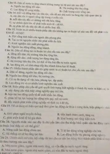 Câu 13. Dân số nước ta tǎng nhanh không mang lại hệ quả nào sau đây?
A. Nguồn lao động dồi dao.
C. Lao động bổ sung nhiều
B. Thị trường tiêu thụ rộng.
D. Chất lượng cuộc sống cao.
Câu 14. Đối với đồng bào các dân tộc, vấn đề mà nhà nước ta đang dạc biệt quan tâm là
A. các dân tộc ít người sống tập trung ở miền núi.
B. mỗi dân tộc đều có những nét vǎn hóa riêng.
C. sự chênh lệch lớn về phát triển kinh tế - xã hội.
D. sự phân bố các dân tộc đã có nhiều thay đổi.
Câu 15. Nước ta có nhiều thành phần dân tộc không tạo ra thuận lợi nào sau đối với phát trien
kinh tế - xã hội?
A. Đời sống tinh thần của người dân phong phú.
B. Tạo ra tài nguyên nhân vǎn phát triền du lịch.
C. Kinh nghiệm sản xuất phong phú.
D. Nguồn lao động đông, tǎng nhanh.
Câu 16. Dân số đông tạo ra thuận lợi chủ yếu nào sau đây?
A. động dồi dào , thị trường tiêu thụ rộng lớn.
B. động dồi dào , chất lượng lao động tâng lên.
C. thị trường tiêu thụ lớn, lợi thế về thu hút đầu tư nước ngoài.
D. lao động trè , có khả nǎng tiếp thu nhanh khoa học kĩ thuật.
Câu 17. Nhiều thành phần dân tộc giúp nước ta có thuận lợi chủ yếu nào sau đây?
A. Dân số đông nguồn lao động dồi dào.
B. Nguồn lao động dồi dào, thị trường lớn.
C. Có sự đa dạng về vǎn hóa, phong tục, tập quán.
D. Lao động trẻ và có nhiều kinh nghiệm sản xuất.
Câu 18. Biện pháp chủ yếu đề giải quyết tình trạng thất nghiệp ở thành thị nước ta hiện nay la
A. xây dựng các nhà máy công nghiệp quy mô lớn.
B. hợp tác lao động quốc tế để xuất khẩu lao động.
C. phân bố lại lực lượng lao động trên quy mô cả nướC.
D. đầy mạnh phát triển công nghiệp và dịch vụ ở đô thị.
Câu 19. Để sử dụng có hiệu quả quỹ thời gian lao động dư thừa ở nông thôn, biện pháp tor nhat
là
A. khôi phục nghề truyền thống.
B. tiến hành thâm canh, tǎng vụ.
C. phát triển kinh tế hộ gia đình.
D. khai hoang mở rộng diện tích.
Câu 20. Nguyên nhân nào sau đây là chủ yếu làm cho thu nhập bình quân của lao động nước
ta thuộc loại thấp so với thế giới?
A. Nǎng suất lao động chưa cao.
B. Tỉ lệ lao động nông nghiệp còn lớn.
C. Hệ thống cơ sở hạ tầng lạc hậu.
D. Lao động thiếu tác phong công nghiệp.
Câu 21. Chính sách mở cửa, hội nhập đã làm cho cơ cấu lao động theo thành phần kinh iê thily
lỗi theo hướng nào sau đây?
A. Nhà nước giảm ngoài nhà nước tǎng có vốn đầu tư nước ngoài tǎng.
B. Nhà nước giam ngoài nhà nước giảm . có vốn đầu tư nước ngoài tǎng.
DAOLE-THPTSC