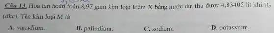 Câu 13. Hòa tan hoàn toàn 8,97 gam kim loại kiềm X bằng nước dư, thu được 4,83405 lít khí H_(2)
(dkc) . Tên kim loại M là
A. vanadium.
B. palladium.
C. sodium.
D. potassium.