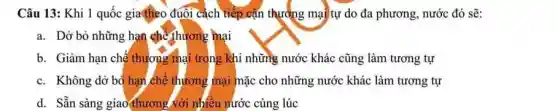 Câu 13: Khi 1 quốc gia(heo đuôi cách tiếp cận thưởng mại tự do đa phương, nước đó sẽ:
a. Dờ bỏ những hạn chế thương mại
b. Giảm hạn chế thương mại trong khi những nước khác cũng làm tương tự
c. Không dở bỏ hạn chê thương mại mặc cho những nước khác làm tương tự
d. Sẵn sàng giao thương với nhiều nước cùng lúc