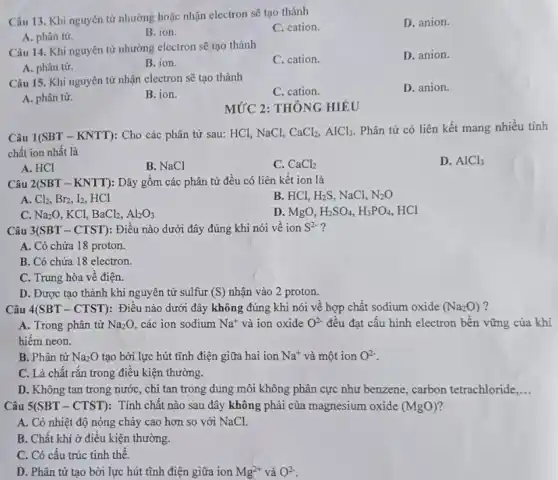 Câu 13. Khi nguyên tử nhường hoặc nhận electron sẽ tạo thành
C. cation.
D. anion.
A. phân từ.
B. ion.
Câu 14. Khi nguyên tử nhường electron sẽ tạo thành
C. cation.
D. anion.
A. phân từ.
B. ion.
Câu 15. Khi nguyên từ nhận electron sẽ tạo thành
C. cation.
D. anion.
A. phân từ.
B. ion.
MỨC 2: THÔNG HIÉU
Câu 1(SBT-KNTT) : Cho các phân tử sau: HCl, NaCl, CaCl_(2),AlCl_(3). Phân tử có liên kết mang nhiều tính
chất ion nhất là
A. HCl
B. NaCl
C. CaCl_(2)
D. AlCl_(3)
Câu 2 2(SBT-KNTT) : Dãy gồm các phân tử đều có liên kết ion là
A. Cl_(2),Br_(2),I_(2), HCl
B. HCl, H_(2)S, NaCl, N_(2)O
C. Na_(2)O , KCl, BaCl_(2),Al_(2)O_(3)
D. MgO, H_(2)SO_(4),H_(3)PO_(4), HCl
Câu 3(SBT-CTST) : Điều nào dưới đây đúng khi nói về ion S^2-
A. Có chứa 18 proton.
B. Có chứa 18 electron.
C. Trung hòa vê điện.
D. Được tạo thành khi nguyên tử sulfur (S) nhận vào 2 proton.
Câu 4(SBT - CTST): Điều nào dưới đây không đúng khi nói về hợp chất sodium oxide (Na_(2)O) ?
A. Trong phân từ Na_(2)O, các ion sodium Na^+ và ion oxide O^2- đều đạt cấu hình electron bên vững của khí
hiếm neon.
B. Phân tử Na_(2)O tạo bởi lực hút tĩnh điện giữa hai ion Na^+ và một ion O^2-
C. Là chất rǎn trong điều kiện thường.
D. Không tan trong nước, chi tan trong dung môi không phân cực như benzene, carbon tetrachloride __
Câu 5(SBT - CTST): Tính chất nào sau đây không phải của magnesium oxide (MgO) 2
A. Có nhiệt độ nóng chảy cao hơn so với NaCl.
B. Chất khí ở điều kiện thường.
C. Có câu trúc tinh thể.
D. Phân tử tạo bởi lực hút tĩnh điện giữa ion Mg^2+ và O^2-