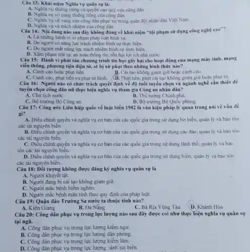 Câu 13: Khái niệm Nghĩa vụ quân sự là:
A. Nghĩa vụ thiêng liêng và quyền cao quý của công dân
B. Nghĩa vụ vô cùng thiêng liêng của công dân
C. Nghĩa vụ vẽ vang của công dân phục vụ trong quân đội nhân dân Việt Nam.
D. Nghĩa vụ và trách nhiệm của công dân
Câu 14: Nội dung nào sau đây không đúng về khái niệm "tội phạm sử dụng công nghệ cao"?
A. Là những hành vi vi phạm pháp luật hình sự.
B. Do người có nǎng lực trách nhiệm hình sự thực hiện.
C. Do người mất nǎng lực trách nhiệm hình sự thực hiện.
D. Xâm phạm trật tự, an toàn thông tin, tôn hại lợi ích nhà nướC.
Câu 15: Hành vi phát tán chương trình tin học gây hại cho hoạt động của mạng máy tính, mạng
viễn thông, phương tiện điện từ, sẽ bị xử phạt theo những hình thức nào?
A. Cảnh cáo hoặc phạt tiền.
B. Cài tạo không giam giữ hoặc cảnh cáo.
C. Cành cáo, phạt tiền và phạt tử hình.
(D. Phạt tiến, phạt cải tạo không giam giữ hoặc phạt tù.
Câu 16: Người nào có chức trách quyết định về độ tuổi tuyến chọn và ngành nghề cần thiết để
tuyên chọn công dân nữ thực hiện nghĩa vụ tham gia Công an nhân dân?
A. Chủ tịch nướC.
B. Thủ tướng Chinh phủ.
C. Bộ trưởng Bộ Công an.
D. Bộ trưởng Bộ Quốc phòng.
Câu 17: Công ước Liên hiệp quốc về luật biền 1982 là vǎn kiện pháp lý quan trong nói về vấn đề
gì?
A. Điều chinh quyền và nghĩa vụ cơ bản của các quốc gia trong sử dụng bờ biển; quản lý và bảo tồn
các tải nguyên biến.
B. Điều chinh quyền và nghĩa vụ cơ bản của các quốc gia trong sử dụng các đảo; quản lý và bảo tồn
các tài nguyên biên.
C. Điều chinh quyền và nghĩa vụ cơ bản của các quốc gia trong sử dụng lãnh thổ; quản lý và bao
tôn các tài nguyên biên.
D. Điều chinh quyền và nghĩa vụ cơ bản của các quốc gia trong sử dụng biển; quản lý và bảo tôn
các tài nguyên biên.
Câu 18: Đối tượng không được đǎng ký nghĩa vụ quân sự là
A. Người khuyêt tật.
B. Người đang bị cải tạo không giam giữ.
C. Người mắc bệnh hiêm nghèo.
D. Người mắc bệnh mãn tính theo quy định của pháp luật.
Câu 19: Quận đảo Trường Sa nước ta thuộc tỉnh nào?
B. Đà Nẵng
C. Bà Rịa Vũng Tàu
(D. Khành Hòa
Câu 20: Công dân phục vụ trong lực lượng nào sau đây được coi như thực hiện nghĩa vụ quân sự
tại ngũ.
A. Công dân phục vụ trong lực lượng kiểm ngư.
B. Công dân phục vụ trong lực lượng dân phòng.
C. Công dân phục vụ trong lực lượng kiềm lâm.
D. Công dân phục vụ trong lực lượng cảnh sát biển.