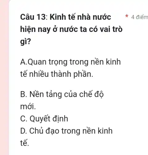 Câu 13 : Kinh tế nhà nước
hiện nay ở nước ta có vai trò
gì?
A.Quan trọng trong nền kinh
tế nhiều thành phần.
B. Nền tảng của chế độ
mới.
C. Quyết định
D. Chủ đa o trong nền kinh
tế.
4 điểm