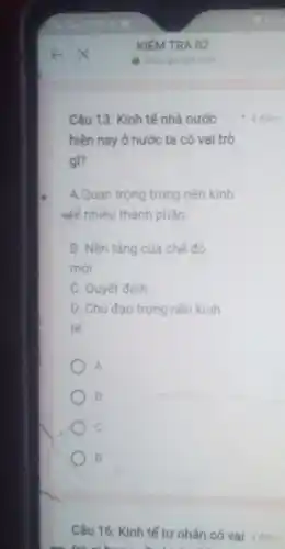 Câu 13: Kinh tế nhà nước
hiện nay ở nước ta có val trò
gì?
A.Quan trọng trong nền kinh
để nhiều thành phần
B. Nền tảng của chế độ
mới
C. Quyết định
D. Chủ đạo trong nền kinh
tế
A
o
c
B
Câu 16: Kinh tế tư nhân có vai 4 điem
diem