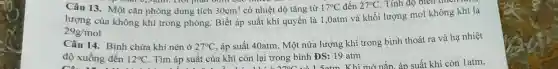 Câu 13. Một cǎn phòng dung tích 30cm^3 có nhiệt độ tǎng từ 17^circ C đến 27^circ C . Tính độ biên thì
lượng của không khí trong phòng. Biết áp suất khí quyển là 1.0atm và khối lượng mol không khí là
29g/mol
Câu 14. Bình chứa khí nén ở 27^circ C
, áp suất 40atm. Một nửa lượng khí trong bình thoát ra và hạ nhiệt
độ xuống đến 12^circ C . Tìm áp suất của khí còn lại trong bình ĐS: 19 atm
CA. 11
uất của }1: 11/2.070C và 15atm. Khi mở nắn áp suất khi còn 1 atm,