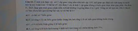 Câu 13. Ở một loài thực vật, xét 2 cặp gene cùng nằm trên một cặp NST, mỗi gene quy định một tính trạng và allele
trội là trội hoàn toàn. Ở thế hệ (P) , khi đem 2 cây dị hợp 2 cặp gene nhưng có kiểu gene khác nhau giao phân thu được
F_(1) Biết rằng quá trình giảm phân diễn ra bình thường và giống nhau ở cả 2 giới. Trong các kết quả sau, trên lý thuyết
có bao nhiêu kết quả không thể xảy ra với thế hệ F_(1) ?
a) F_(1) có thể có 7 kiểu gene.
b) F_(1) có tổng tỉ lệ các kiểu gene thuần chủng lớn hơn tổng tỉ lệ các kiểu gene không thuần chủng.
c) F_(1) có tỉ lệ kiểu hình giống tỉ lệ kiểu gene.
d) F_(1) có tổng tỉ lệ kiểu hình mang ít nhất một tính trạng trội chiếm không dưới
75%