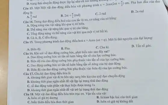 Câu 13. Một Một vật dao động điều hòa với phương trình
x=2cos(2pi t+(pi )/(3))cm
Pha ban đầu của dso
động là:
A (pi )/(3)rad
B. 2pi t+(pi )/(3)(rad)
C. 2 rad
D. 2pi rad
D. trạng thái chuyen động được lập lại như củ sau những kho
Câu 14. Trong dio động điều hoà của con lắc lò xo cơ nǎng của nó bằng:
A. Dộng nǎng của vật nặng khi qua vị trí biên.
B. The ning của vật nặng khi qua vị trí cân bằng.
C. Tổng động nling và thế nǎng của vật khi qua một vị trí bắt kì.
D. Cả A, B C đều đúng.
Câu 15. Trong phương trình dao động điều hoà x=Acos(omega t+varphi )
Mét là thứ nguyên của đại lượng:
D. Tần số góC.
A. Biên độ.
B. Pha.
C. Chu kl
Câu 16. Khi nói về dao động cường bức, phát biểu nào sau đây sal?
A. Dao động cường bức có tần số luôn hẳng tần số của lực cưỡng bứC.
B. Biên độ của dao động cưỡng bức phụ thuộc vào tần số của lực cưỡng bứC.
C. Dao động cường bức có tần số luôn bằng tần số riêng của hệ dao động.
D. Biên độ của dao động cường bức phụ thuộc vào biến độ của lực cưỡng bứC.
Câu 17. Chu kỳ đao động điều hòa là
A. khodng thời gian vật đi từ bên này sang bên kia của quỹ đạo chuyển động
B. khoảng thời gian ngắn nhất để vật lập lại trạng thái dao động
C. số dao động toàn phần vật thực hiện được trong 1s
D. khoảng thời gian ngắn nhất để vật trở lại trạng thái dao động
Câu 18. Một vật dao động điều hòa trên trục ox. Vận tốc của vật:
A. luón có giá trị duong
B. là hàm bộc hai của thới gian
C. biến thiên điều hòa theo thời gian
D. luôn có giá trị không đổi