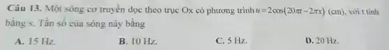 Câu 13. Một sóng cơ truyền dọc theo trục Ox có phương trình u=2cos(20pi t-2pi x)(cm) , với t tính
bằng s. Tần số của sóng này bằng
A. 15 Hz.
B. 10 Hz.
C. 5 Hz.
D. 20 Hz.