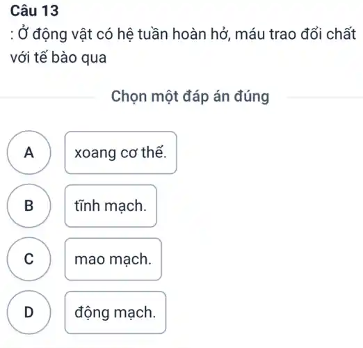 Câu 13
: Ở động vật có hệ tuần hoàn hở , máu trao đổi chất
với tế bào qua
Chọn một đáp án đúng
A ) xoang cơ thể.
B tĩnh mạch.
D
C mao mạch. C
D
động mạch.