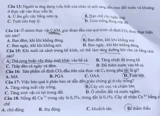 Câu 13: Người ta ứng dụng hiểu biết của nhân tố ánh sáng đến trao đổi nước và khoáng
ở thực vật vào thực tiễn là:
A. U ấm gốc cây bǎng rơm rạ.
B. Hạn chế cây ngập úng.
C. Tưới tiêu hợp lý.
D. Gieo trồng đúng mật độ.
Câu 14: Ở nhóm thực vật CAM, giai đoạn đầu của quá trình cố định CO_(2) được thực hiện
khi nào?
A. Ban đêm, khi khí không đóng.
B. Ban đêm, khi khí không mở.
C. Ban ngày, khi khí không mờ.
D. Ban ngày, khi khí không đóng.
Câu 15: Khi nuôi cá cảnh trong bê kính, có thể làm tǎng dưỡng khí cho cá bằng cách
nào?
A. Thả rong hoặc cây thủy sinh khác vào bê cá.
B. Tǎng nhiệt độ trong bể.
C. Thắp đèn cả ngày và đêm.
D. Đô thêm nước vào bê cá.
Câu 16: Sản phẩm cô định CO_(2) đầu tiên của thực vật C_(4) trong pha tôi là gì?
A. MA.
B. PGA.
C. OAA.
(D. Tinh bột.
Câu 17: Việc bón quá ít phân bón sẽ dẫn đến triệu chứng gì ở cây trông?
A. Tǎng nǎng suất cây trông.
B.)Cây còi cọc và chậm lớn.
C. Tǎng sinh vật có lợi trong đât.
D. Ô nhiễm đât và nước ngâm.
Câu 18: Nông độ Ca^2+ trong cây là 0,3%  trong đất là 0,1%  . Cây sẽ nhận Ca^2+ bǎng cơ
chê
A. chủ động.
B. thụ động.
C. khuếch tán.
D. thâm thâu