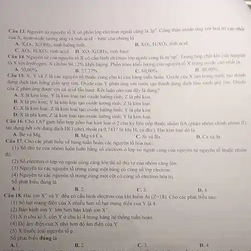 Câu 13. Nguyên tử nguyên tố X có phân lớp electron ngoài cùng là 3p^-1 Công thức oxide ứng với hoá trị cao nhất
của X, hydroxide tương ứng và tính acid - base của chúng là
A. X_(2)O_(3),X(OH)_(3) tính lưỡng tinh.
XO_(2),H_(2)XO_(3)
B. XO_(3),H_(2)XO_(4) tính acid.
tinh acid. D. XO. X(OH)_(2), tinh base.
Câu 14. Nguyên tử của nguyên tố X có cấu hình electron lớp ngoài cùng là ns^2np^4 Trong hợp chất khí của nguyên
tố X với hydrogen X chiếm 94,12%  khối lượng. Phần trǎm khối lượng của nguyên tố X trong oxide cao nhất là
A. 50,00% 
B. 27,27% 
C. 60,00% .
D. 40,00% 
Câu 15. X. Y và Z là các nguyên tố thuộc cùng chu kì của bảng tuần hoàn. Oxide của X tan trong nước tạo thành
dung dịch làm hồng giấy quỳ tím. Oxide của Y phản ứng với nước tạo thành dung dịch làm xanh quỳ tím. Oxide
của Z phản ứng được với cả acid lẫn base. Kết luận nào sau dây là đúng?
A. X là kim loại; Y là kim loại tạo oxide lưỡng tính; Z là phi kim.
B. X là phi kim; Y là kim loại tạo oxide lưỡng tính; Z là kim loại.
C. X là kim loại; Z là kim loại tạo oxide lưỡng tính; Y là phi kim.
D. X là phi kim; Z là kim loại tạo oxide lưỡng tính; Y là kim loại.
Câu 16. Cho 1 ,67 gam hỗn hợp gồm hai kim loai ở 2 chu kỳ liên tiếp thuộc nhóm IIA (phân nhóm chính nhóm II)
tác dụng hết với dung dịch HCl (dư), thoát ra 0,7437 lít khí H_(2) (ở đkc). Hai kim loại đó là
A. Be và Mg.
B. Mg và Ca.
C. Sr và Ba.
D. Ca và Sr.
Câu 17. Cho các phát biểu về bảng tuần hoàn các nguyên tố hóa học:
(1) Số thứ tự của nhóm luôn luôn bằng số electron ở lớp vỏ ngoài cùng của nguyên tử nguyên tố thuộc nhóm
đó.
(2) Số electron ở lớp vỏ ngoài cùng càng lớn thì số thứ tự của nhóm càng lớn.
(3) Nguyên tử các nguyên tố trong cùng một hàng có cùng sô lớp electron.
(4) Nguyên tử các nguyên tố trong cùng một cột có cùng số electron hóa trị.
Số phát biểu đúng là
A. 1.
B. 2.
C. 3.
D. 4.
Câu 18. Hai ion X^+ và Y đều có cấu hình electron của khí hiếm Ar(Z=18) Cho các phát biểu sau:
(1) Số hạt mang điện của X nhiều hơn số hạt mang điên của Y là 4.
(2) Bán kính ion Y* lớn hơn bán kính ion X^+
(3) X ở chu kì 3, còn Y ở chu kì 4 trong bảng hệ thống tuần hoàn.
(4) Độ âm điện của X nhỏ hơn độ âm điện của Y.
(5) X thuộc loại nguyên tố p.
Số phát biểu đúng là
A.1.
B. 2.
C. 3.
D. 4.