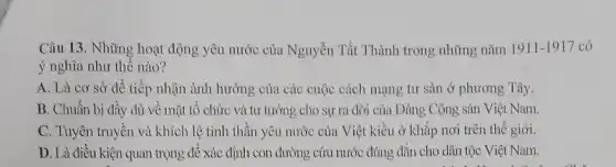 Câu 13. Những hoạt động yêu nước của Nguyễn Tất Thành trong những nǎm 1911-1917 có
ý nghĩa như thế nào?
A. Là cơ sở để tiếp nhận ảnh hưởng của các cuộc cách mạng tư sản ở phương Tây.
B. Chuẩn bị đầy đủ về mặt tổ chức và tư tưởng cho sự ra đời của Đảng Cộng sản Việt Nam.
C. Tuyên truyền và khích lệ tinh thần yêu nước của Việt kiều ở khắp nơi trên thế giới.
D. Là điều kiện quan trọng để xác định con đường cứu nước đúng đắn cho dân tộc Việt Nam.