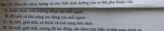 Câu 13: Nhu cầu nǎng lượng và các chất dinh dưỡng của cơ thê phụ thuộc vào
A. hoàn cảnh, môi trường sông của môi người.
B. độ tuổi và khả nǎng lao động của mỗi người.
C. độ tuổi, giới tính, sở thích và tình trạng hôn nhân.
D. độ tuổi, giới tính, cường độ lao động, sức khỏe tinh thần và tình trang bệnh tật