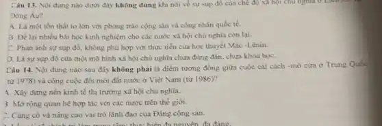 Câu 13. Nội dung nào dưới đây không đúng khi nói về sự sụp đô của chế độ xã hội chủ nghĩa ở Liên no
Dông Âu?
4. Là một tồn thất to lớn với phong trào cộng sản và công nhân quốc tế.
B. Để lại nhiều bài học kinh nghiệm cho các nước xã hội chủ nghĩa còn lai.
C. Phản ánh sự sụp đổ, không phù hợp với thực tiền của học thuyết Mác -Lênin.
D. Là sự sụp đô của một mô hình xã hội chủ nghĩa chưa đúng đắn chưa khoa họC.
Câu 14. Nội dung nào sau đây không phải là điểm tương đồng giữa cuộc cải cách -mở cửa ở Trung Quốc
từ 1978) và công cuộc đối mới đất nước ở Việt Nam (từ 1986)?
4. Xây dựng nền kinh tế thị trường xã hội chủ nghĩa.
3. Mở rộng quan hệ hợp tác với các nước trên thế giới.
C. Cùng cố và nâng cao vai trò lãnh đạo của Đảng cộng sản.