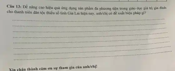 Câu 13: Để nâng cao hiệu quả ứng dụng sản phẩm đa phương tiện trong giáo dục giá trị gia đình
cho thanh niên dân tộc thiểu số tinh Gia Lai hiện nay, anh/chi có đề xuất biện pháp gì?
__
..................................................................................................
............................................................................................................
.........................................................................................................
........................................................................................................
..........................................................................................................
:.........................................................................................................
:....................................................................................................
.......................................................................
...............................................................................
Xin chân thành cảm on sự tham gia của anh/chị!