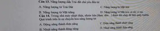 Câu 13. Nǎng lượng của Trái đất chủ yêu đến từ:
A. Nǎng lượng từ Trái Đất
C. Nǎng lượng từ Mặt trời
B. Nǎng lượng từ Mặt trǎng
D. Nǎng lượng từ Mặt trời và các vì sao
Câu 14. Trong nhà máy nhiệt điện, nhiên liệu (than, dâu __ ) được đôt cháy để làm quay tuabin.
Quá trình trên là sự chuyển hóa nǎng lượng từ:
A. Động nǎng thành điện nǎng
C. Điện nǎng thành nhiệt nǎng
B. Nhiệt nǎng thành động nǎng
D. Nhiệt nǎng thành điện nǎng