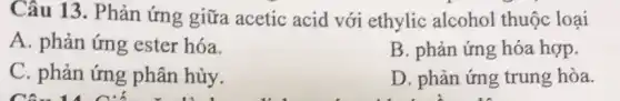 Câu 13. Phản ứng giữa acetic acid với ethylic alcohol thuộc loại
A. phản ứng ester hóa.
B. phản ứng hóa hợp.
C. phản ứng phân hủy.
D. phản ứng trung hòa.