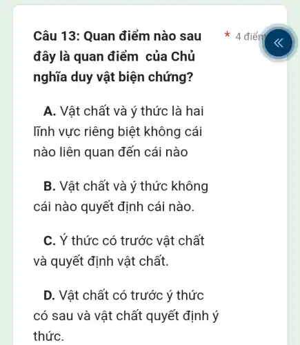 Câu 13: Quan điểm nào sau
đây là quan điểm của Chủ
nghĩa duy vật biện chứng?
A. Vật chất và ý thức là hai
lĩnh vực riêng biệt không cái
nào liên quan đến cái nào
B. Vật chất và ý thức không
cái nào quyết định cái nào.
C. Ý thức có trước vật chất
và quyết định vật chất.
D. Vật chất có trước ý thức
có sau và vật chất quyết định ý
4 điểm