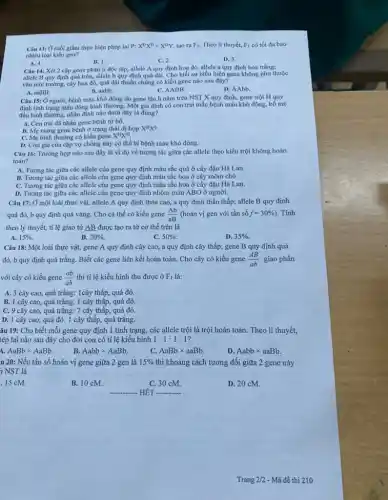 Câu 13: Ở ruồi giấm thực hiện phép lai P: X^DX^Dtimes X^DY, tạo ra F_(1) Theo lí thuyết, F_(1) có tối đa bao
nhiêu loại kiểu gen?
A. 4.
B. 1.
C. 2.
D. 3.
Câu 14: Xét 2 cặp gene phân li độc lập, allele A quy định hoa đỏ,allele a quy định hoa trắng;
allele B quy định quả tròn, allele b quy định quả dài. Cho biết sự biểu hiện gene không phụ thuộc
vào môi trường, cây hoa đó, quả dài thuần chủng có kiểu gene nào sau đây?
A. aaBB.
B. aabb
C. AABB.
D. AAbb.
Câu 15: Ở nguời bệnh máu khó đông do gene lặn h nằm trên NST X quy định, gene trội H quy
định tình trạng máu đông bình thường. Một gia đình có con trai mắc bệnh máu khó đông, bố mẹ
đều bình thường, nhận định nào dưới đây là đúng?
A. Con trai da nhận gene bệnh từ bố.
B. Mẹ mang gene bệnh ở trạng thái dị hợp X^HX^h
C. Mẹ bình thường có kiểu gene X^HX^H
D. Con gái của cặp vợ chồng này có thể bị bệnh máu khó đông.
Câu 16: Trường hợp nào sau đây là ví dụ về tương tác giữa các allele theo kiểu trội không hoàn
toàn?
A. Tương tác giữa các allele của gene quy định màu sắc quả ở cây đậu Hà Lan.
B. Tương tác giữa các allele của gene quy định màu sắc hoa ở cây mõm chó.
C. Tương tác giữa các allele của gene quy định màu sắc hoa ở cây đậu Hà Lan.
D. Tương tác giữa các allele của gene quy định nhóm máu ABO ở người.
Câu 17: Ở một loài thực vật, allele A quy định thân cao, a quy định thân thấp; allele B quy định
quả đỏ, b quy định quả vàng. Cho cá thể có kiểu gene (Ab)/(aB) (hoán vị gen với tần số f=30% ) . Tính
theo lý thuyết, tỉ lệ giao từ AB được tạo ra từ cơ thể trên là
A. 15% .
B. 20% .
C. 50% 
D. 35% .
Câu 18: Một loài thực vật, gene A quy định cây cao a quy định cây thấp; gene B quy định quả
đỏ, b quy định quả trắng. Biết các gene liên kết hoàn toàn. Cho cây có kiểu gene (AB)/(ab) giao phấn
với cây có kiểu gene (ab)/(ab) thì tỉ lệ kiểu hình thu được ở F_(1) là:
A. 3 cây cao, quả trắng:1cây thấp, quả đỏ.
B. 1 cây cao,quả trắng: 1 cây thập,quả đỏ.
C. 9 cây cao,quả trắng: 7 cây thấp,quả đỏ.
D. 1 cây cao, quả đỏ: 1 cây thập,quả trắng.
âu 19: Cho biết mỗi gene quy định 1 tính trạng, các allele trội là trội hoàn toàn. Theo lí thuyết,
lép lai nào sau đây cho đời con có tỉ lệ kiểu hình 1:1:1:1
AaBbtimes AaBb
B. Aabbtimes AaBb
AaBbtimes aaBb
D. Aabbtimes aaBb.
u 20: Nếu tần số hoán vị gene giữa 2 gen là 15%  thì khoảng cách tương đối giữa 2 gene này
n NST là
.15 cM.
B. 10 cM.
C. 30 cM.
D. 20 cM.
__ HÉT __
Trang 2/2 - Mã đề thi 210