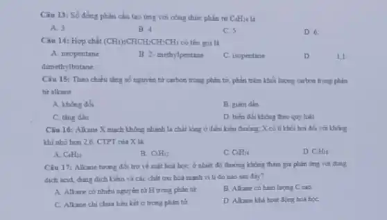 Câu 13: Số đồng phân cấu tạo ứng với công thức phân tử C_(6)H_(14)
là
A. 3
B. 4
C. 5
D. 6.
Câu 14: Hợp chất (CH_(3))_(2)CHCH_(2)CH_(2)CH_(3) có tên gọi là
A. neopentane
B. 2-methylpentane
C. isopentane
D.
1,1.
dimethylbutane.
Câu 15: Theo chiếu tǎng số nguyên tử carbon trong phân tử phần trǎm khối lượng carbon trong phân
tử alkane
A. khong đồi
B. giảm dần
C. tǎng dần
D. bien đối không theo quy luật.
Câu 16: Alkane X mạch không nhánh là chất lỏng ở điều kiện thường; X có ti khoi hơi đối với không
khi nhô hơn 2,6 CTPT của X là:
A C_(4)H_(10)
B. C_(3)H_(12)
C C_(6)H_(14)
D. CH_(16)
Câu 17: Alkane tưong đối tro về mặt hoá học ở nhiệt độ thường không tham gia phản ứng với dung
dịch acid, dung dịch kiểm và các chất oxi hóa mạnh vi li do nào sau đây?
A. Alkane cô nhiêu nguyên tử H trong phân tử.
B. Alkane có him lượng C cao
C. Alkane chi chưa liên kết ơ trong phân tử
D. Allane khá hout động hoá học