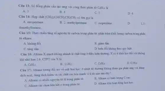 Câu 13: Số đồng phân cấu tạo ứng với công thức phân tử
C_(6)H_(14)
A. 3
B. 4
C. 5
D. 6.
Câu 14: Hợp chất (CH_(3))_(2)CHCH_(2)CH_(2)CH_(3) có tên gọi là
A. neopentane
B. 2- methylpentane
C. isopentane
D. 1,1-
dimethylbutane.
Câu 15: Theo chiều tǎng số nguyên tử carbon trong phân tử:phần trǎm khối lượng carbon trong phân
từ alkane
A. không đối.
B. giâm dân.
C. tǎng dân.
D. biến đồi không theo quy luật.
Câu 16: Alkane X mạch không nhánh là chất lỏng ở điều kiện thường; X có tỉ khối hơi đồi với không
khi nhỏ hơn 2,6 CTPT của X là:
A C_(4)H_(10)
B. C_(5)H_(12)
C. C_(6)H_(14)
D. C_(1)H_(16)
Câu 17: Alkane tương đối trơ về mặt hoá học: ở nhiệt độ thường không tham gia phản ứng với dung
dịch acid, dung dịch kiềm và các chất oxi hóa mạnh vi li do nào sau đây?
A. Allane có nhiều nguyên tử H trong phân tử
B. Alkane có hàm lượng C cao
C. Alkane chi chứa liên kết ơ trong phân tư.
D. Alkane khá hoat động hoá họC.