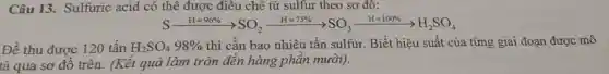 Câu 13. Sulfuric acid có thể được điều chế từ sulfur theo sơ đô:
Sxrightarrow [H=96% ](HS)=SO_(2)xrightarrow (H=7% )SO_(3)xrightarrow (H=100% )HSO_(4)
Để thu được 120 tấn H_(2)SO_(4)98%  thì cần bao nhiêu tấn sulfur. Biết hiệu suất của từng giai đoạn được mô
tả qua sơ đồ trên. (Kết quả làm tròn đến hàng phân mười).