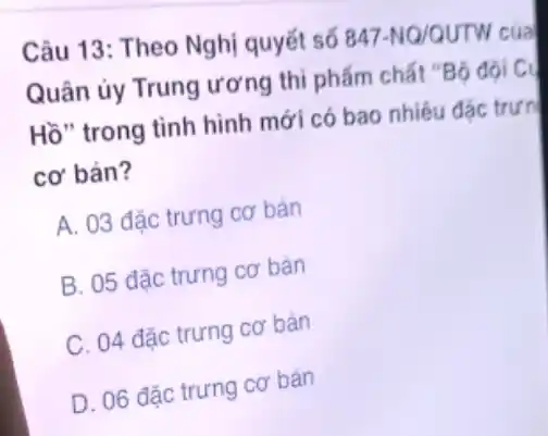 Câu 13: Theo Nghị quyết số 847-NQ/QUTW của
Quân ủy Trung ương thì phẩm chất "Bộ đội C.
Hồ" trong tình hình mới có bao nhiêu đác trưn
cơ bản?
A. 03 đặc trưng cơ bản
B. 05 đặc trưng cơ bản
C. 04 đặc trưng cơ bản
D. 06 đặc trưng cơ bản