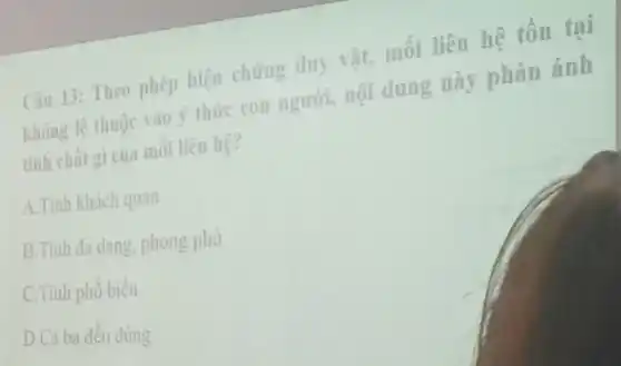 Câu 13: Theo phép biện chứng duy vật.mối liên hệ tồn tại
không lệ thuộc vào ý thức con người,nội dung này phản ánh
tính chất gì của mối liên hệ?
A.Tính khách quan
B.Tinh đa dạng phong phú
C.Tính phô biên
D.Cả ba đều đúng