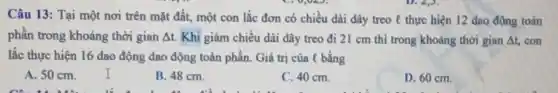 Câu 13: Tại một nơi trên mặt đất,một con lắc đơn có chiều dài dây treo l thực hiện 12 dao động toàn
phần trong khoảng thời gian At. Khi giảm chiều dài dây treo đi 21 cm thì trong khoảng thời gian Delta t con
lắc thực hiện 16 dao động dao động toàn phần. Giá trị của l bằng
A. 50 cm
B. 48 cm.
C. 40 cm.
D. 60 cm.