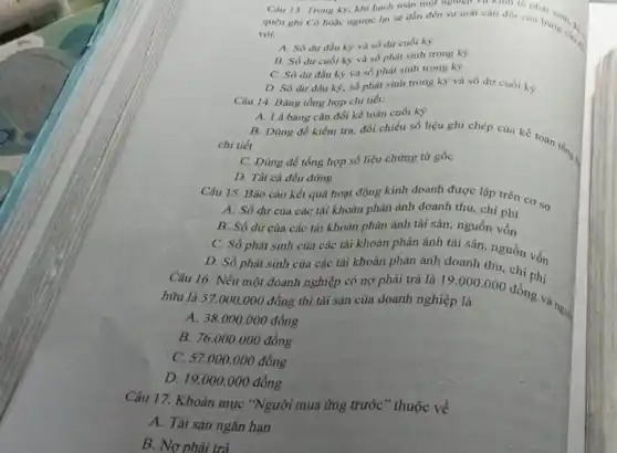 Câu 13. Trong kỳ khi hạch toán ng
quên ghi Có hoạc ngược lại sẽ dần đến sự mất cân đối của bảng cân.
với:
A. Só dư đầu kỳ và số dư cuối kỳ
B. Số dư cuối kỳ và số phát sinh trong ky
C. Số dư đầu kỳ và số phát sinh trong kỳ
D. Só dư đầu kỳ, số phát sinh trong ky và số dư cuối kỳ.
Câu 14. Bảng tổng hợp chi tiết:
A. Là bảng cân đối kế toán cuối kỳ
B. Dùng để kiểm tra, đối chiếu số liệu ghi chép của kế toán tổng.
chi tiết
C. Dùng để tổng hợp số liệu chứng từ gốc
D. Tất cả đều đúng
Câu 15. Báo cáo kết quá hoạt động kinh doanh được lập trên cơ sở
A. Số dư của các tài khoản phản ánh doanh thu, chi phí
B. Số dư của các tài khoản phản ánh tài sản, nguồn vốn
C. Số phát sinh của các tài khoản phản ánh tài sản nguồn vốn
D. Số phát sinh của các tài khoản phản ánh doanh thu chi phí
Câu 16. Nếu một đoanh nghiệp có nợ phải trả là
19.000.000
hữu là 57.000 .000 đồng thì tài sản của doanh nghiệp là
đồng và ngu:
A 38.000.000dgrave (check (o))ng
B. 76.000.000dgrave (o)ng
C. 57.000 .000 đồng
D. 19.000.000dgrave (hat (o))ng
Câu 17. Khoản mục "Người mua ứng trước " thuộc về
A. Tài sản ngǎn hạn
B. Nợ phải trả