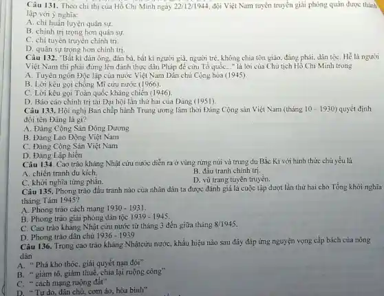 Câu 131. Theo chỉ thị của Hồ Chí Minh ngày 22/12/1944 đội Việt Nam tuyên truyền giải phóng quân được thành
lập với ý nghĩa:
A. chỉ huấn luyện quân sự.
B. chính trị trọng hơn quân sự.
C. chi tuyên truyền chính trị.
D. quân sự trọng hơn chính trị.
Câu 132. "Bất kì đàn ông, đàn bà , bất kì người già, người trẻ, không chia tôn giáo, đảng phái, dân tộC. Hễ là người
Việt Nam thì phải đứng lên đánh thực dân Pháp để cứu Tổ quốC..." là lời của Chủ tịch Hồ Chí Minh trong
A. Tuyên ngôn Độc lập của nước Việt Nam Dân chủ Cộng hòa (1945).
B. Lời kêu gọi chông Mĩ cứu nước (1966).
C. Lời kêu gọi Toàn quốc kháng chiến (1946).
D. Báo cáo chính trị tại Đại hội lần thứ hai của Đảng (1951).
Câu 133. Hội nghị Ban chấp hành Trung ương lâm thời Đảng Cộng sản Việt Nam (tháng 10-1930 ) quyết định
đôi tên Đảng là gì?
A. Đảng Cộng Sản Đông Dương
B. Đảng Lao Động Việt Nam
C. Đảng Cộng Sản Việt Nam
D. Đảng Lập hiến
Câu 134. Cao trào kháng Nhật cứu nước diễn ra ở vùng rừng núi và trung du Bắc Kì với hình thức chủ yếu là
A. chiến tranh du kích.
B. đấu tranh chính trị.
C. khởi nghĩa từng phân.
D. vũ trang tuyên truyền.
Câu 135. Phong trào đấu tranh nào của nhân dân ta được đánh giá là cuộc tập dượt lần thứ hai cho Tổng khởi nghĩa
tháng Tám 1945?
A. Phong trào cách mạng 1930-1931
B. Phong trào giải phóng dân tộc 1939-1945
C. Cao trào kháng Nhật cứu nước từ tháng 3 đến giữa tháng 8/1945
D. Phong trào dân chủ 1936-1939
Câu 136. Trong cao trào kháng Nhậtcứu nước , khẩu hiệu nào sau đây đáp ứng nguyện vọng cấp bách của nông
dân
A. * Phá kho thóc , giải quyết nạn đói"
B. " giảm tô, giảm thuế, chia lại ruộng công"
C. " cách mạng ruộng đất?
D. "Tự do , dân chủ, cơm áo hòa bình"