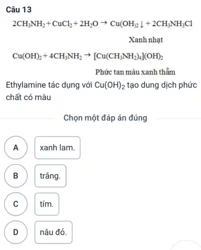 Câu 13
2CH_(3)NH_(2)+CuCl_(2)+2H_(2)Oarrow Cu(OH_(3)downarrow +2CH_(3)NH_(3)Cl Xanhnhat
Cu(OH)_(2)+4CH_(3)NH_(2)arrow [Cu(CH_(3)NH_(2))_(4)](OH)_(2)
Phức tan màu xanh thẫm
Ethylamine tác dụng với Cu(OH)_(2) tạo dung dịch phức
chất có màu
Chọn một đáp án đúng
A ) xanh lam.
B trắng. B
C tím.
v
D nâu đỏ.