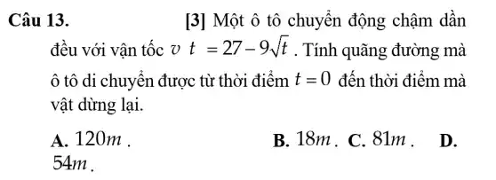 Câu 13.
[3] Một ô tô chuyển động chậm dần
đều với vân tộc vt=27-9sqrt (t) . Tính quãng đường mà
ô tô di chuyển được từ thời điểm t=0 đến thời điểm mà
vật dừng lại.
A. 120m .
B. 181m . .
D.
54m .