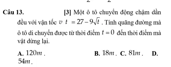 Câu 13.	[3] Một ô tô chuyển động châm dân
đều với vân tộc vt=27-9sqrt (t) . Tính quãng đường mà
ô tô di chuyển được từ thời điểm t=0 đến thời điểm mà
vật dừng lại.
A. 120m .
B. 18m . C .81m. D.
54m .