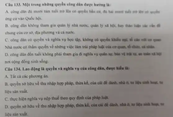 Câu 133. Một trong những quyền công dân được hướng là:
A. công dân đủ mười tám tuổi trò lên có quyền bầu cứ, đủ hai much tuổi trừ lên có quyden
ứng cứ vào Quốc hội.
B. công dân không tham gia quản lý nhà nước, quản lý xã hội, hay thảo luận các vǎn đề
chung của cơ sở , địa phương và cả nướC.
C. công dân có quyền và nghĩa vụ học tập, không có quyền khiếu nại, số cáo với cơ quan
Nhà nước có thẩm quyền về những việc làm trái pháp luật của cơ quan, tố chức, cá nhân.
D. công dân đến tuổi không phải tham gia đi nghĩa vụ quân sự, bảo vệ trật tự, an toàn xã hội
nơi cộng đồng sinh sống.
Câu 134. Lao động là quyền và nghĩa vụ của công dân , được hiểu là:
A. Tất cả các phương án.
B. quyên sở hữu về thu nhập hợp pháp, thừa kế, của cài để dành, nhà ở, tư liệu sinh hour, tu
liệu sản xuất.
C. thực hiện nghĩa vụ nộp thuế theo quy định của pháp luật.
D. quyền sở hữu về thu nhập hợp pháp, thừa kế, của cài để dành, nhà ở, tư liệu sinh hoạt, tư
liệu sản xuất.