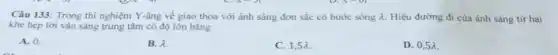 Câu 133: Trong thí nghiệm Y-âng về giao thoa với ánh sáng đơn sắc có bước sóng lambda  Hiệu đường đi của ánh sáng từ hai
khe hẹp tới vân sáng trung tâm có độ lớn bằng
A. 0.
B. lambda 
C. 1,5lambda 
D. 0,5lambda