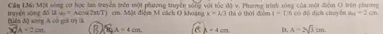 Câu 136:Một sóng cơ học lan truyền trên một phương truyền sóng với tốc độ v.. Phương trình sóng của một điểm O trên phương
truyền sóng đó là u_(0)=Acos(2pi t/T)cm . Một điểm M cách O khoảng x=lambda /3 thì ở thời điểm t=T/6 có độ dịch chuyển u_(M)=2cm
Biên độ sóng A có giá trị là
A=2cm
BA=4cm
Apm 4cm
D A=2sqrt (3)cm