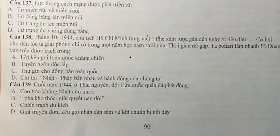 Câu 137. Lực lượng cách mạng được phát triền từ:
A. Từ miền núi vê miên xuôi
B. Từ đồng bǎng lên miền núi
C. Từ trung du lên miền núi
D. Từ trung du xuống đồng bǎng
Câu 138. Tháng 10-1944 chủ tịch Hồ Chí Minh từng viết": Phe xâm lược gần đến ngày bị tiêu diệt __ Cơ hội
cho dân tộc ta giải phóng chi rỡ trong một nǎm học nǎm rưỡi nữa. Thời gian rât gấp. Ta pohari làm nhanh !". Đoạn
vǎn trên được trích trong:
A. Lời kêu gọi toàn quốc kháng chiến
B. Tuyên ngôn độc lập
C. Thư gửi cho đồng bào toàn quốc
D. Chi thị " Nhật - Pháp bǎn nhau và hành động của chúng ta"
Câu 139. Cuối nǎm 1944, ở Thái nguyên, đội Cứu quốc quân đã phát động:
A. Cao trào kháng Nhật cứu nước
B. "phá kho thóc, giải quyết nạn đói
C. Chiến tranh du kích
D. Giải truyền đơn , kêu gọi nhân dân sǎm vũ khí chuẩn bị nồi dậy