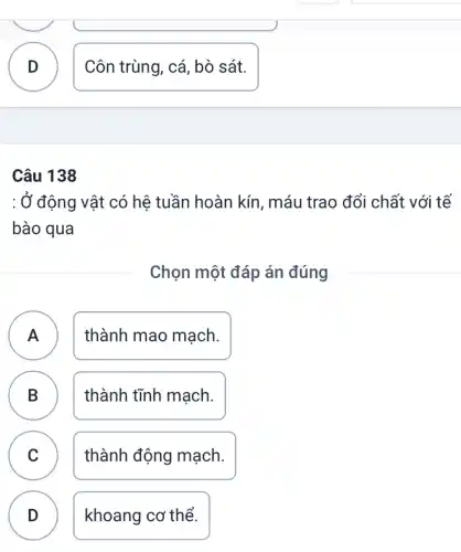 Câu 138
: Ở động vật có hệ tuần hoàn kín , máu trao đổi chất với tế
bào qua
Chọn một đáp án đúng
A ) thành mao mạch.
B thành tĩnh mạch.
C thành động mạch. C
D ) khoang cơ thể.