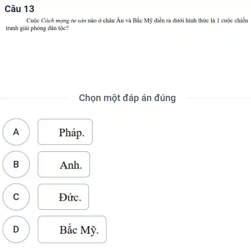 Câu 13
A
Cuộc Cách mạng tư sản nào ở châu Âu và Bắc Mỹ diễn ra dưới hình thức là 1 cuộc chiến
tranh giải phóng dân tộc?
Chọn một đáp án đúng
A Pháp.
A
B Anh.
C Đức.
D Bắc Mỹ.