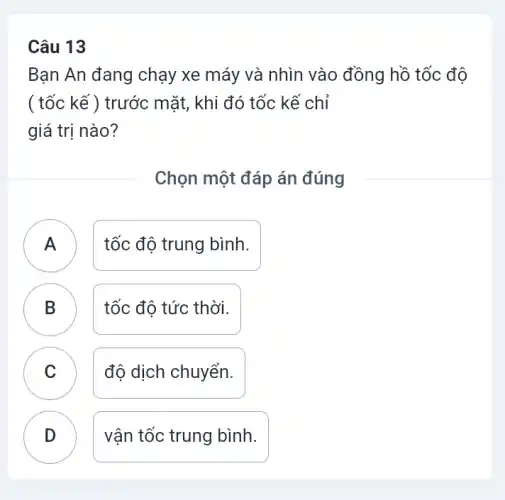 Câu 13
Bạn An đang chạy xe máy và nhìn vào đồng hồ tốc đô
( tốc kế ) trước mặt, khi đó tốc kế chỉ
giá trị nào?
Chọn một đáp án đúng
tốc độ trung bình.
B tốc độ tức thời.
C độ dịch chuyển.
D vận tốc trung bình.