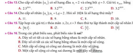 > Câu 13.Cho cấp số nhân (u_(n)) có số hạng đầu u_(1)=2 và công bội q=3 . Giá trị u_(2019) bằng
A. 2.3^2018
B. 3.2^2018
C. 2.3^2019
D. 3.2^2019
) Câu 14.Cho cấp số nhân (u_(n));u_(1)=1,q=2 . Hỏi số 1024 là số hạng thứ mấy?
A. 11.
B. 9.
C. 8.
D. 10.
> Câu 15. Tập hợp các giá trị x thỏa mãn x,2x,x+3 theo thứ tự lập thành một cấp số nhân l
A.  0;1 
B. varnothing 
C.  1 
D.  0 
) Câu 16.Trong các phát biểu sau, phát biểu nào là sai?
A. Dãy số có tất cả các số hạng bằng nhau là một cấp số nhân.
B. Dãy số có tất cả các số hạng bằng nhau là một cấp số cộng.
C. Một cấp số cộng có công sai dương là một dãy số tǎng.
D. Một cấp số cộng có công sai dương là một dãy số dương.