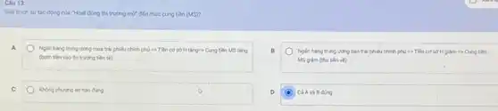 Câu 13:
Gidi thich sytic dong của "Hoạt động thi trường mở đến mức cung tiền (MS)?
Nglin hang trung urong mua trái phiếu chính phj is Tiền co sở H tǎng Cung tên MS tǎng
(bom tên vào th) trường tên té)
Ngân hàng trung vong bán trái phiếu chính phủ => Tiền cơ sở H giám =>Cung tiền
MSgiam (thu tien về)
Khong phuong in nào đúng
D
Cá Avà B đúng