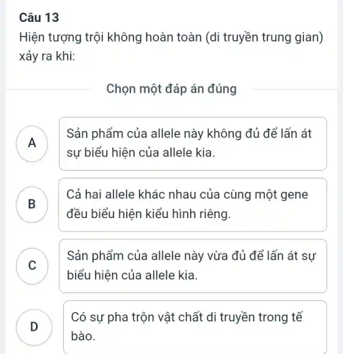 Câu 13
Hiện tượng trội không hoàn toàn (di truyền trung gian)
xảy ra khi:
Chọn một đáp án đúng
A )
Sản phẩm của allele này không đủ để lấn át
sự biểu hiện của allele kia.
B
Cả hai allele khác nhau của cùng một gene
đều biểu hiện kiểu hình riêng.
C
Sản phẩm của allele này vừa đủ để lấn át sự
v
biểu hiện của allele kia.
D
Có sự pha trộn vật chất di truyền trong tế