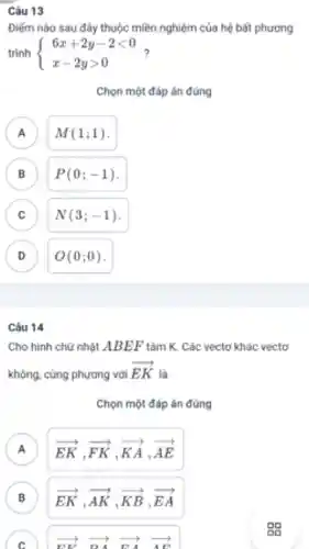 Câu 13
Điểm nào sau đây thuộc miền nghiệm của hệ bất phương
trình  ) 6x+2y-2lt 0 x-2ygt 0 
Chọn một đáp án đúng
A M(1;1)
B P(0;-1) .
C N(3;-1) C
D O(0;0) v
Câu 14
Cho hình chữ nhật ABEF tâm K.. Các vectơ khác vectơ
không . cùng phương với
overrightarrow (EK)
là
Chọn một đáp án đúng
A overrightarrow (EK),overrightarrow (FK),overrightarrow (KA),overrightarrow (AE) A
B overrightarrow (EK),overrightarrow (AK),overrightarrow (KB),overrightarrow (EA)
C overrightarrow (EK) overrightarrow (BA) overrightarrow (EA) overrightarrow (AE)