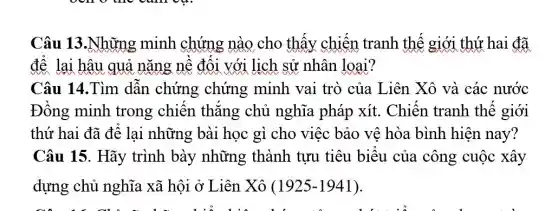 Câu 13.Những minh chứng nào cho thây chiến tranh thế giới thứ hai đã
để lại hậu quả nǎng nề đối với lịch sử nhân loại?
Câu 14.Tìm dân chứng chứng minh vai trò của Liên Xô và các nước
Đồng minh trong chiên thǎng chủ nghĩa pháp xít. Chiên tranh thế giới
thứ hai đã để lại những bài học gì cho việc bảo vệ hòa bình hiện nay?
Câu 15. Hãy trình bày những thành tựu tiêu biểu của công cuộc xây
dựng chủ nghĩa xã hội ở Liên Xô (1925-1941)